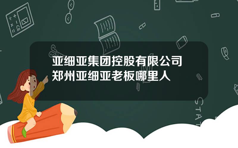 亚细亚集团控股有限公司 郑州亚细亚老板哪里人